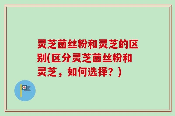 灵芝菌丝粉和灵芝的区别(区分灵芝菌丝粉和灵芝,如何选择?) 灵芝菌丝粉和灵芝的区别(区分灵芝菌丝粉和灵芝,如何选择?)