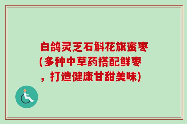白鸽灵芝石斛花旗蜜枣(多种中草药搭配鲜枣,打造健康甘甜美味) 白鸽灵芝石斛花旗蜜枣(多种中草药搭配鲜枣,打造健康甘甜美味)