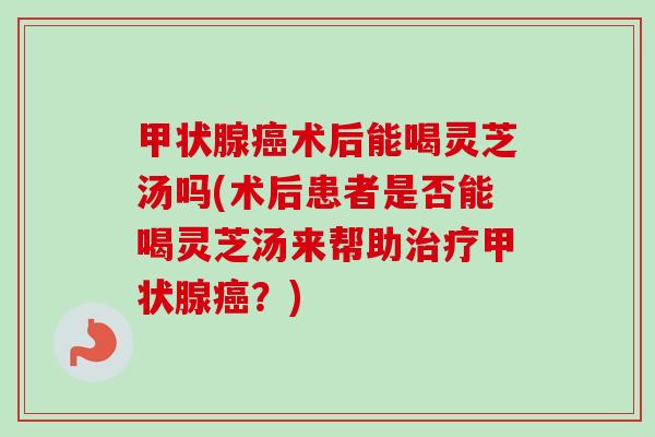 术后能喝灵芝汤吗(术后患者是否能喝灵芝汤来帮助？)
