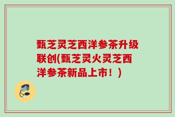 甄芝灵芝西洋参茶升级联创(甄芝灵火灵芝西洋参茶新品上市!) 甄芝灵芝西洋参茶升级联创(甄芝灵火灵芝西洋参茶新品上市!)