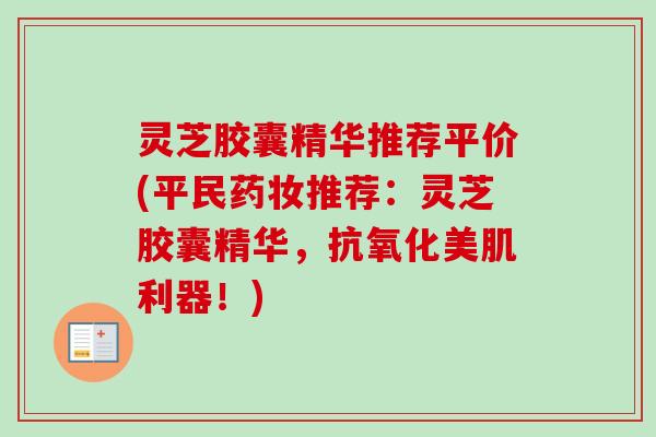 灵芝胶囊精华推荐平价(平民药妆推荐：灵芝胶囊精华，美肌利器！)