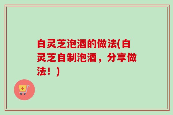 白灵芝泡酒的做法(白灵芝自制泡酒,分享做法!) 白灵芝泡酒的做法(白灵芝自制泡酒,分享做法!)