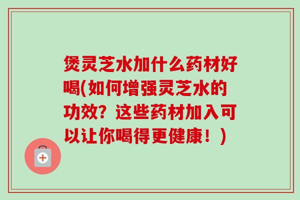 煲灵芝水加什么药材好喝(如何增强灵芝水的功效？这些药材加入可以让你喝得更健康！)