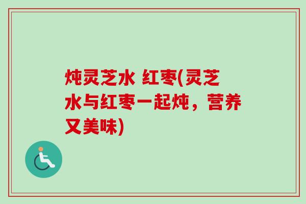 炖灵芝水 红枣(灵芝水与红枣一起炖,营养又美味) 炖灵芝水 红枣(灵芝水与红枣一起炖,营养又美味)