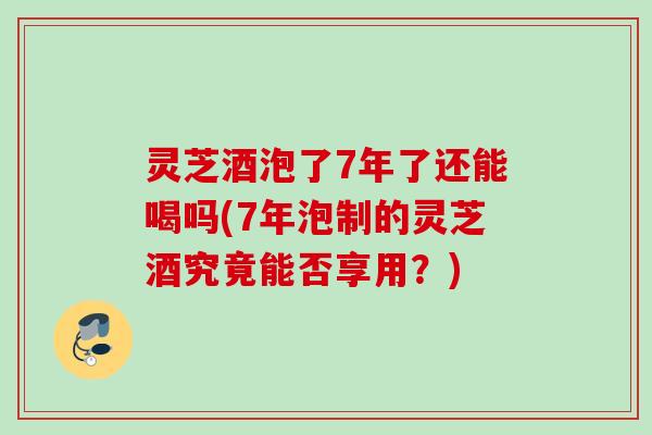 灵芝酒泡了7年了还能喝吗(7年泡制的灵芝酒究竟能否享用？)