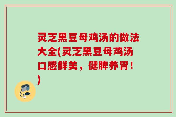 灵芝黑豆母鸡汤的做法大全(灵芝黑豆母鸡汤口感鲜美,健脾养胃!) 灵芝黑豆母鸡汤的做法大全(灵芝黑豆母鸡汤口感鲜美,健脾养胃!)