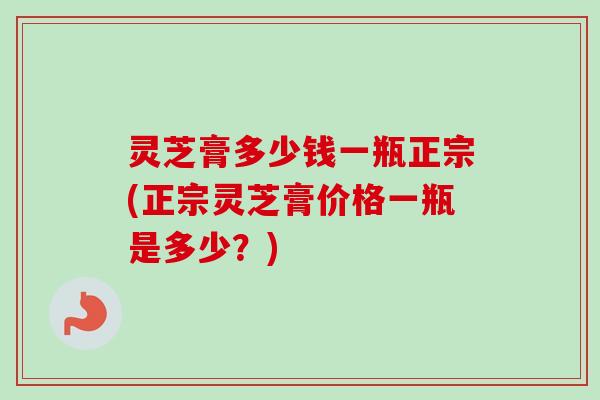 灵芝膏多少钱一瓶正宗(正宗灵芝膏价格一瓶是多少?) 灵芝膏多少钱一瓶正宗(正宗灵芝膏价格一瓶是多少?)