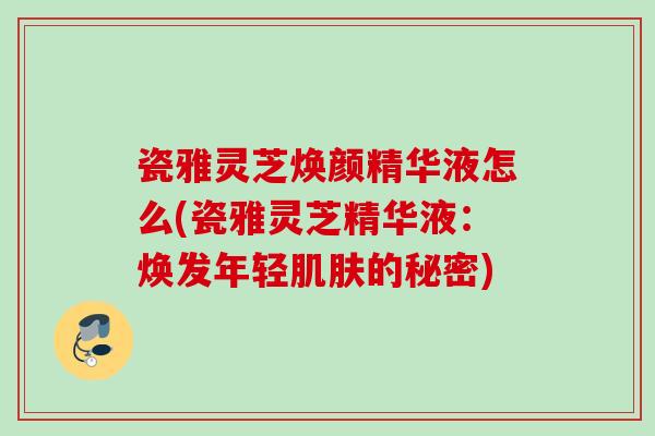 瓷雅灵芝焕颜精华液怎么(瓷雅灵芝精华液:焕发年轻的秘密) 瓷雅灵芝焕颜精华液怎么(瓷雅灵芝精华液:焕发年轻的秘密)