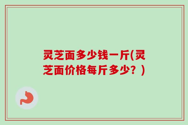 灵芝面多少钱一斤(灵芝面价格每斤多少？)