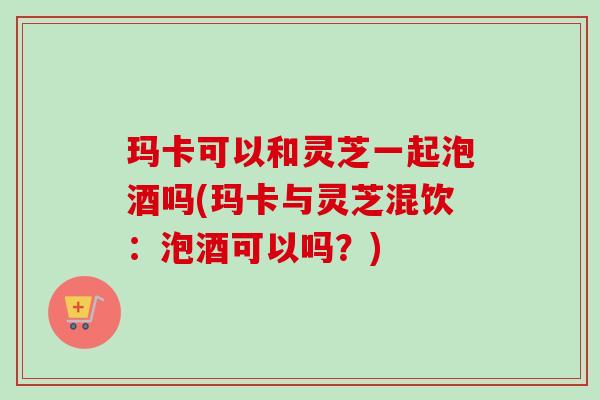 玛卡可以和灵芝一起泡酒吗(玛卡与灵芝混饮：泡酒可以吗？)