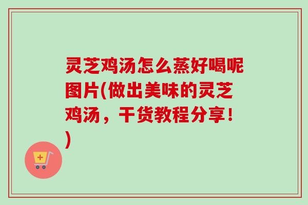 灵芝鸡汤怎么蒸好喝呢图片(做出美味的灵芝鸡汤,干货教程分享!) 灵芝鸡汤怎么蒸好喝呢图片(做出美味的灵芝鸡汤,干货教程分享!)