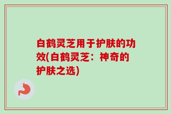 白鹤灵芝用于护肤的功效(白鹤灵芝:神奇的护肤之选) 白鹤灵芝用于护肤的功效(白鹤灵芝:神奇的护肤之选)