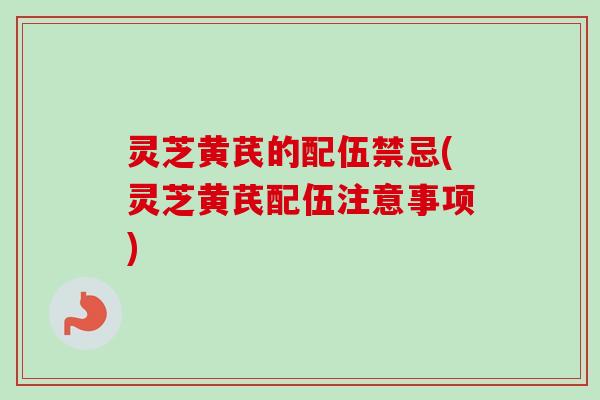 灵芝黄芪的配伍禁忌(灵芝黄芪配伍注意事项)