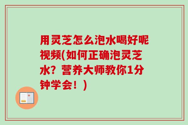 用灵芝怎么泡水喝好呢视频(如何正确泡灵芝水?营养大师教你1分钟学会!) 用灵芝怎么泡水喝好呢视频(如何正确泡灵芝水?营养大师教你1分钟学会!)