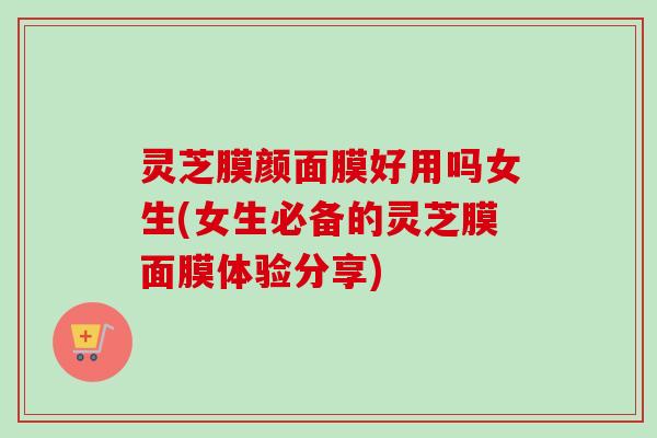 灵芝膜颜面膜好用吗女生(女生必备的灵芝膜面膜体验分享) 灵芝膜颜面膜好用吗女生(女生必备的灵芝膜面膜体验分享)