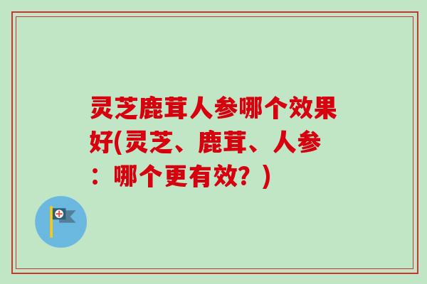 灵芝鹿茸人参哪个效果好(灵芝、鹿茸、人参:哪个更有效?) 灵芝鹿茸人参哪个效果好(灵芝、鹿茸、人参:哪个更有效?)
