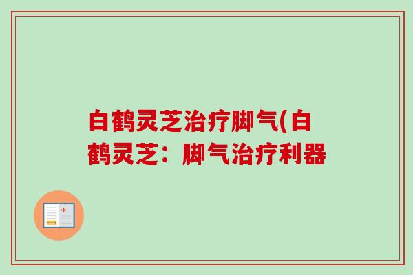 白鹤灵芝脚气(白鹤灵芝：脚气利器