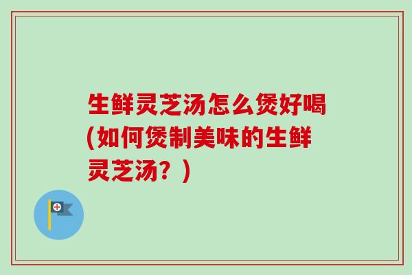 生鲜灵芝汤怎么煲好喝(如何煲制美味的生鲜灵芝汤?) 生鲜灵芝汤怎么煲好喝(如何煲制美味的生鲜灵芝汤?)