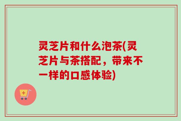 灵芝片和什么泡茶(灵芝片与茶搭配,带来不一样的口感体验) 灵芝片和什么泡茶(灵芝片与茶搭配,带来不一样的口感体验)