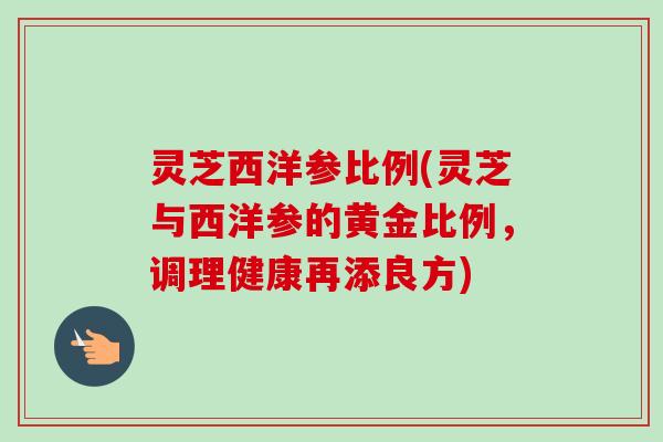 灵芝西洋参比例(灵芝与西洋参的黄金比例,调理健康再添良方) 灵芝西洋参比例(灵芝与西洋参的黄金比例,调理健康再添良方)