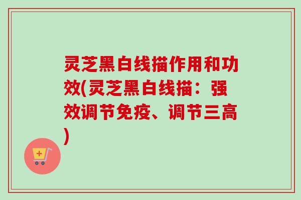 灵芝黑白线描作用和功效(灵芝黑白线描:强效调节免疫、调节) 灵芝黑白线描作用和功效(灵芝黑白线描:强效调节免疫、调节)