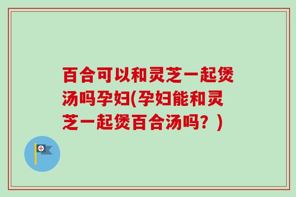 百合可以和灵芝一起煲汤吗孕妇(孕妇能和灵芝一起煲百合汤吗?) 百合可以和灵芝一起煲汤吗孕妇(孕妇能和灵芝一起煲百合汤吗?)