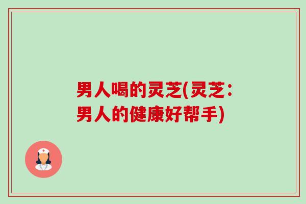 男人喝的灵芝(灵芝:男人的健康好帮手) 男人喝的灵芝(灵芝:男人的健康好帮手)