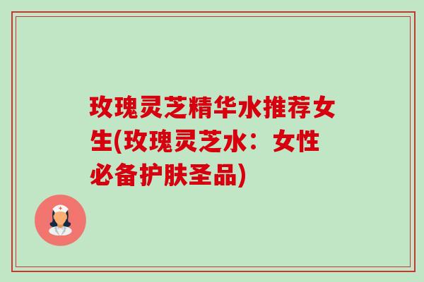 玫瑰灵芝精华水推荐女生(玫瑰灵芝水:女性必备护肤圣品) 玫瑰灵芝精华水推荐女生(玫瑰灵芝水:女性必备护肤圣品)