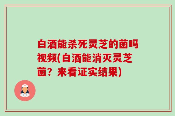 白酒能杀死灵芝的菌吗视频(白酒能消灭灵芝菌？来看证实结果)