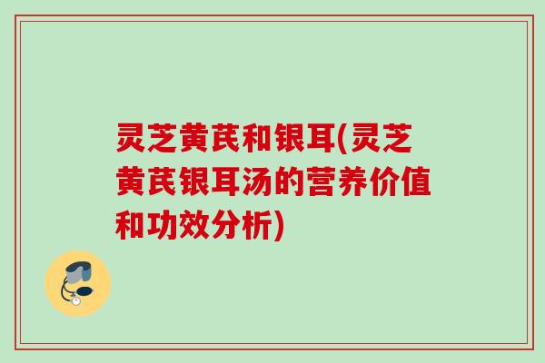 灵芝黄芪和银耳(灵芝黄芪银耳汤的营养价值和功效分析) 灵芝黄芪和银耳(灵芝黄芪银耳汤的营养价值和功效分析)