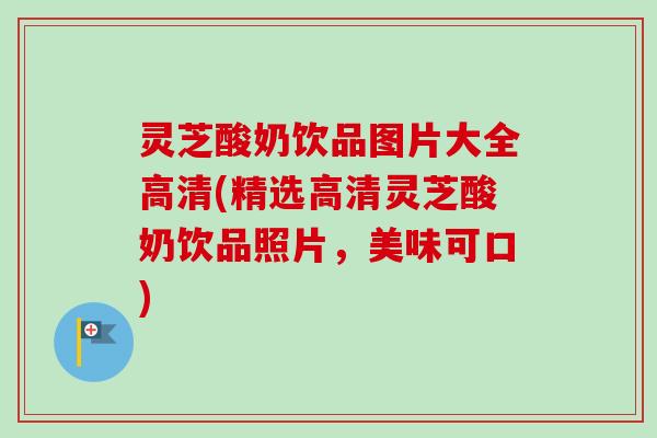 灵芝酸奶饮品图片大全高清(精选高清灵芝酸奶饮品照片,美味可口) 灵芝酸奶饮品图片大全高清(精选高清灵芝酸奶饮品照片,美味可口)