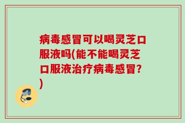 可以喝灵芝口服液吗(能不能喝灵芝口服液？)