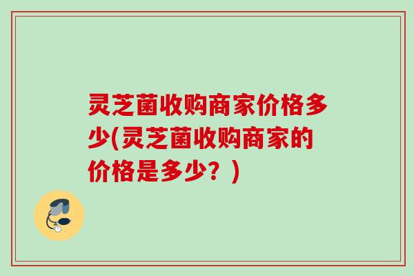 灵芝菌收购商家价格多少(灵芝菌收购商家的价格是多少?) 灵芝菌收购商家价格多少(灵芝菌收购商家的价格是多少?)
