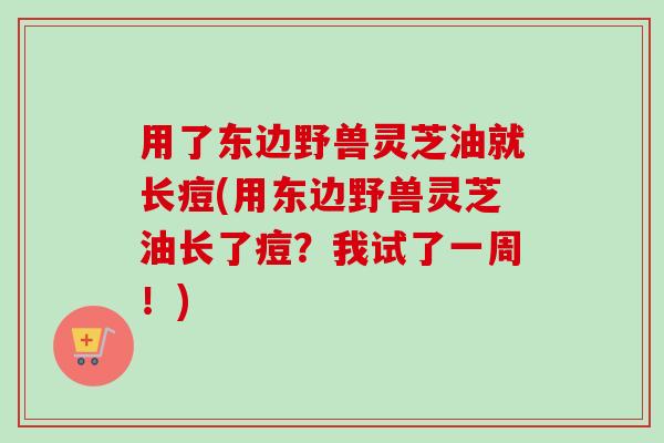 用了东边野兽灵芝油就长痘(用东边野兽灵芝油长了痘?我试了一周!) 用了东边野兽灵芝油就长痘(用东边野兽灵芝油长了痘?我试了一周!)