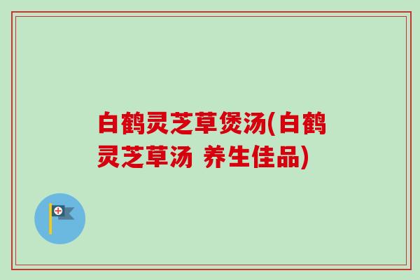 白鹤灵芝草煲汤(白鹤灵芝草汤 养生佳品)