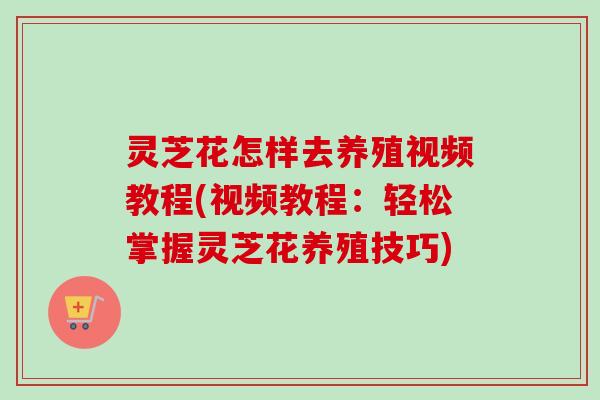 灵芝花怎样去养殖视频教程(视频教程：轻松掌握灵芝花养殖技巧)