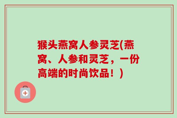 猴头燕窝人参灵芝(燕窝、人参和灵芝,一份高端的时尚饮品!) 猴头燕窝人参灵芝(燕窝、人参和灵芝,一份高端的时尚饮品!)