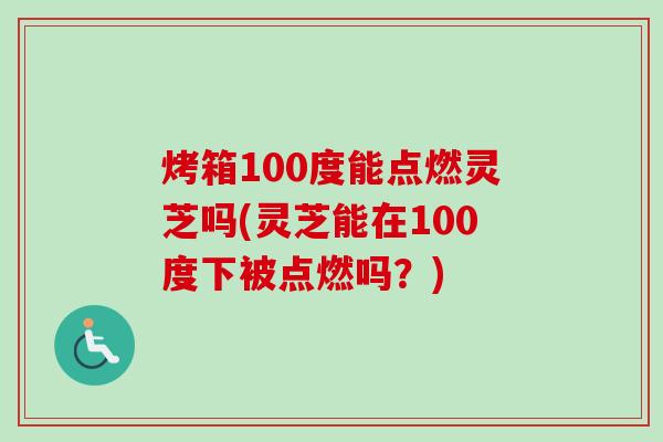 烤箱100度能点燃灵芝吗(灵芝能在100度下被点燃吗？)