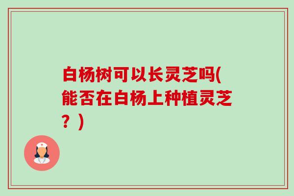 白杨树可以长灵芝吗(能否在白杨上种植灵芝？)