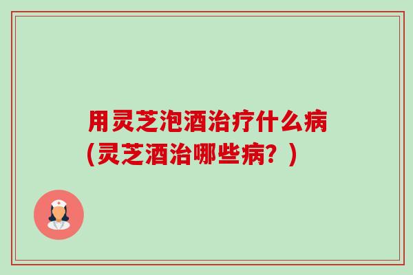 用灵芝泡酒什么(灵芝酒哪些?) 用灵芝泡酒什么(灵芝酒哪些?)