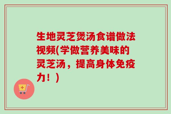 生地灵芝煲汤食谱做法视频(学做营养美味的灵芝汤，提高身体免疫力！)