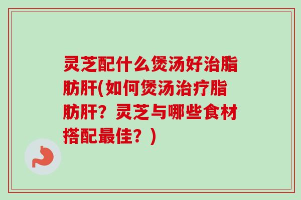 灵芝配什么煲汤好脂肪(如何煲汤脂肪?灵芝与哪些食材搭配佳?) 灵芝配什么煲汤好脂肪(如何煲汤脂肪?灵芝与哪些食材搭配佳?)