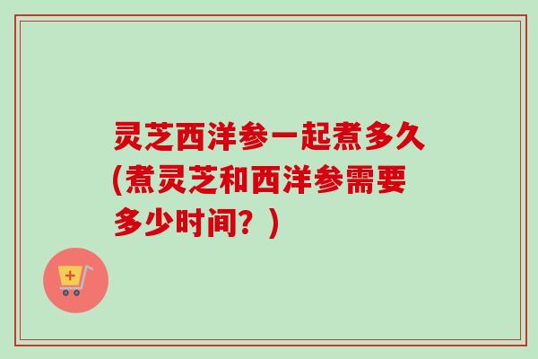 灵芝西洋参一起煮多久(煮灵芝和西洋参需要多少时间？)