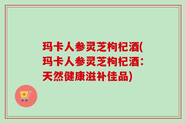 玛卡人参灵芝枸杞酒(玛卡人参灵芝枸杞酒:天然健康滋补佳品) 玛卡人参灵芝枸杞酒(玛卡人参灵芝枸杞酒:天然健康滋补佳品)