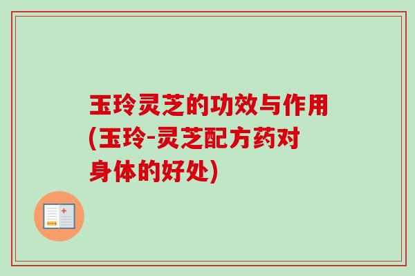 玉玲灵芝的功效与作用(玉玲-灵芝配方药对身体的好处)