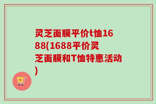灵芝面膜平价t恤1688(1688平价灵芝面膜和T恤特惠活动)