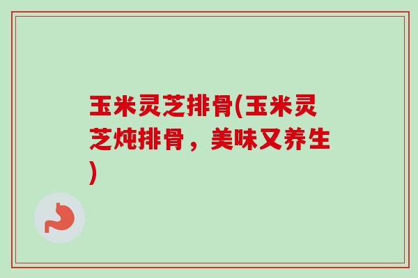 玉米灵芝排骨(玉米灵芝炖排骨,美味又养生) 玉米灵芝排骨(玉米灵芝炖排骨,美味又养生)