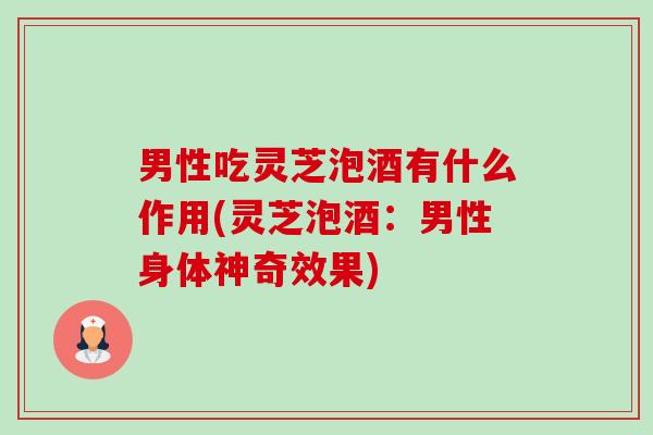 男性吃灵芝泡酒有什么作用(灵芝泡酒：男性身体神奇效果)