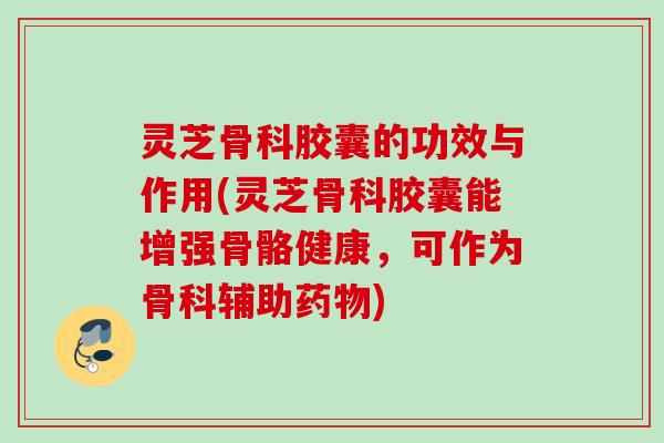 灵芝骨科胶囊的功效与作用(灵芝骨科胶囊能增强骨骼健康，可作为骨科辅助)