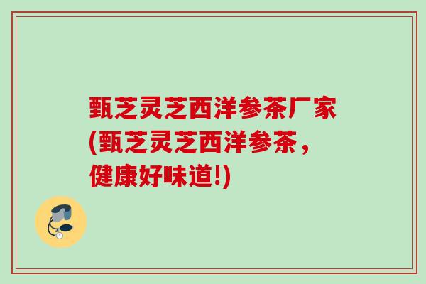 甄芝灵芝西洋参茶厂家(甄芝灵芝西洋参茶,健康好味道!) 甄芝灵芝西洋参茶厂家(甄芝灵芝西洋参茶,健康好味道!)